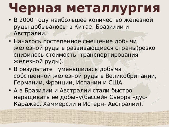Черная металлургия В 2000 году наибольшее количество железной руды добывалось в Китае, Бразилии и Австралии. Началось постепенное смещение добычи железной руды в развивающиеся страны(резко снизилось стоимость транспортирования железной руды). В результате уменьшилась добыча собственной железной руды в Великобритании, Германии, Франции, Испании и США. А в Бразилии и Австралии стали быстро наращивать ее добычу(бассейн Сьерра –дус- Каражас, Хаммерсли и Истерн- Австралии). 