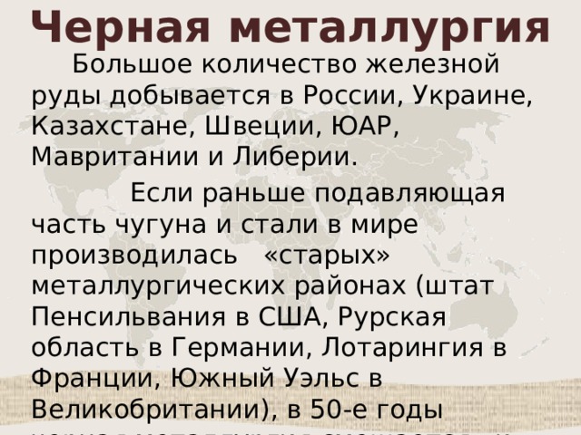 Черная металлургия  Большое количество железной руды добывается в России, Украине, Казахстане, Швеции, ЮАР, Мавритании и Либерии.  Если раньше подавляющая часть чугуна и стали в мире производилась «старых» металлургических районах (штат Пенсильвания в США, Рурская область в Германии, Лотарингия в Франции, Южный Уэльс в Великобритании), в 50-е годы черная металлургия смещается «к морю». 