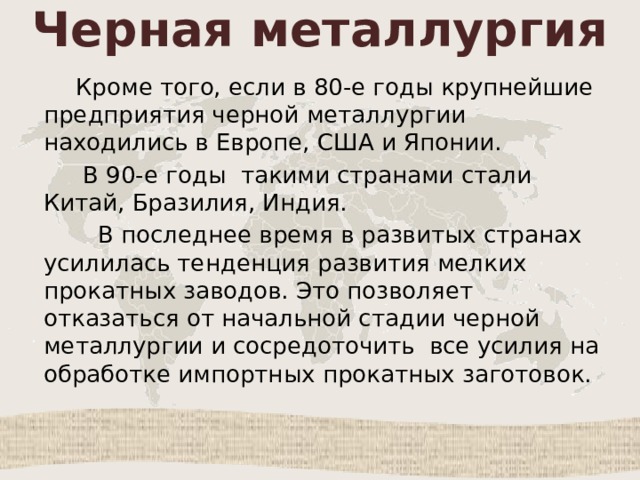 Черная металлургия  Кроме того, если в 80-е годы крупнейшие предприятия черной металлургии находились в Европе, США и Японии.  В 90-е годы такими странами стали Китай, Бразилия, Индия.  В последнее время в развитых странах усилилась тенденция развития мелких прокатных заводов. Это позволяет отказаться от начальной стадии черной металлургии и сосредоточить все усилия на обработке импортных прокатных заготовок. 