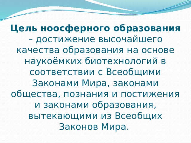 Цель ноосферного образования – достижение высочайшего качества образования на основе наукоёмких биотехнологий в соответствии с Всеобщими Законами Мира, законами общества, познания и постижения и законами образования, вытекающими из Всеобщих Законов Мира. 