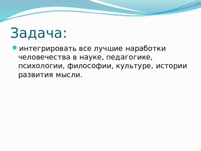 Задача: интегрировать все лучшие наработки человечества в науке, педагогике, психологии, философии, культуре, истории развития мысли. 