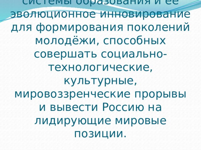 Стратегической задачей является раскрытие внутренних потенциалов системы образования и её эволюционное инновирование для формирования поколений молодёжи, способных совершать социально-технологические, культурные, мировоззренческие прорывы и вывести Россию на лидирующие мировые позиции. 