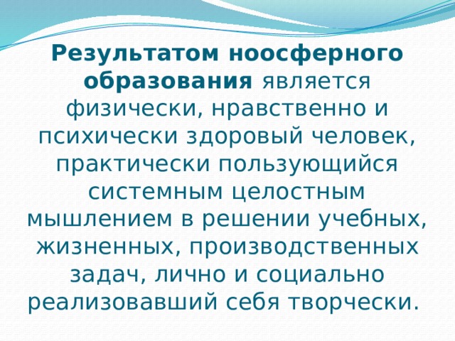 Результатом ноосферного образования является физически, нравственно и психически здоровый человек, практически пользующийся системным целостным мышлением в решении учебных, жизненных, производственных задач, лично и социально реализовавший себя творчески. 