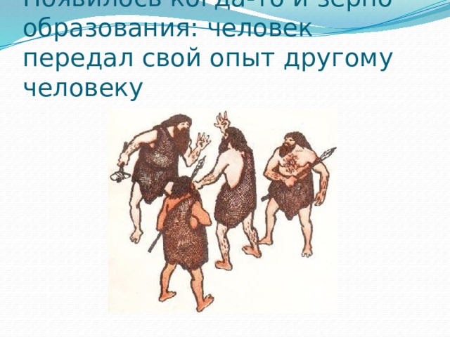 Появилось когда-то и зерно образования: человек передал свой опыт другому человеку 