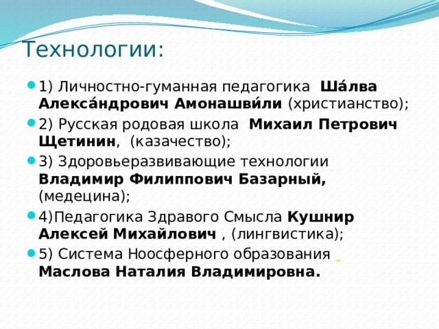 Технологии: 1) Личностно-гуманная педагогика  Ша́лва Алекса́ндрович Амонашви́ли (христианство); 2) Русская родовая школа  Михаил Петрович Щетинин ,  (казачество); 3) Здоровьеразвивающие технологии   Владимир Филиппович Базарный, (медецина); 4)Педагогика Здравого Смысла  Кушнир Алексей Михайлович , (лингвистика); 5) Система Ноосферного образования     Маслова Наталия Владимировна. 