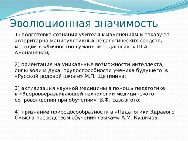 Эволюционная значимость  1) подготовка сознания учителя к изменениям и отказу от авторитарно-манипулятивных педагогических средств, методик в «Личностно-гуманной педагогике» Ш.А. Амонашвили;   2) ориентация на уникальные возможности интеллекта, силы воли и духа, трудоспособности ученика будущего  в «Русской родовой школе» М.П. Щетинина;   3) активизация научной медицины в помощь педагогике в «Здоровьеразвивающей технологии медицинского сопровождения при обучении»  В.Ф. Базарного;   4) признание природосообразности в «Педагогики Здравого Смысла посредством обучения языкам» А.М. Кушнира.   