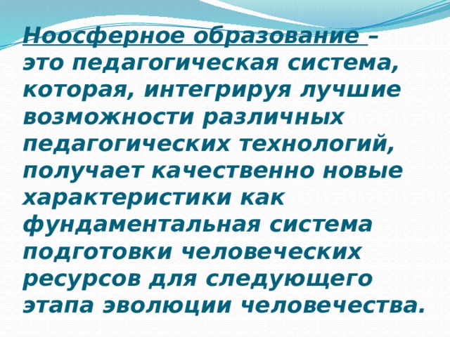 Ноосферное образование – это педагогическая система, которая, интегрируя лучшие возможности различных педагогических технологий, получает качественно новые характеристики как фундаментальная система подготовки человеческих ресурсов для следующего этапа эволюции человечества. 