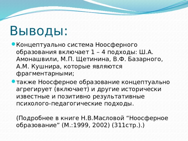 Выводы: Концептуально система Ноосферного образования включает 1 – 4 подходы: Ш.А. Амонашвили, М.П. Щетинина, В.Ф. Базарного, А.М. Кушнира, которые являются фрагментарными; также Ноосферное образование концептуально агрегирует (включает) и другие исторически известные и позитивно результативные психолого-педагогические подходы.   (Подробнее в книге Н.В.Масловой “Ноосферное образование” (М.:1999, 2002) (311стр.).) 