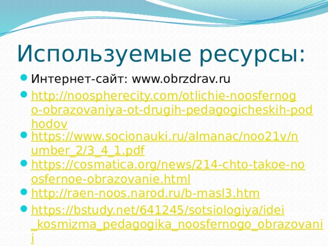 Используемые ресурсы: Интернет-сайт: www.obrzdrav.ru http://noospherecity.com/otlichie-noosfernogo-obrazovaniya-ot-drugih-pedagogicheskih-podhodov https://www.socionauki.ru/almanac/noo21v/number_2/3_4_1.pdf https://cosmatica.org/news/214-chto-takoe-noosfernoe-obrazovanie.html http://raen-noos.narod.ru/b-masl3.htm https://bstudy.net/641245/sotsiologiya/idei_kosmizma_pedagogika_noosfernogo_obrazovanii 