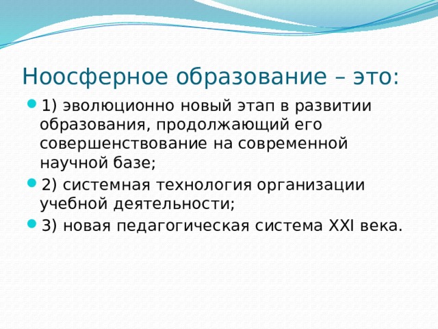 Ноосферное образование – это: 1) эволюционно новый этап в развитии образования, продолжающий его совершенствование на современной научной базе; 2) системная технология организации учебной деятельности; 3) новая педагогическая система XXI века. 