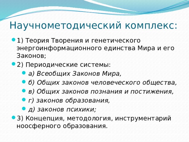 Научнометодический комплекс: 1) Теория Творения и генетического энергоинформационного единства Мира и его Законов; 2) Периодические системы: а) Всеобщих Законов Мира, б) Общих законов человеческого общества, в) Общих законов познания и постижения, г) законов образования, д) законов психики; 3) Концепция, методология, инструментарий ноосферного образования. 
