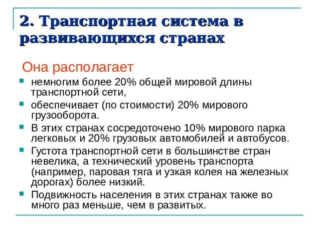 2. Транспортная система в развивающихся странах  Она располагает немногим более 20% общей мировой длины транспортной сети, обеспечивает (по стоимости) 20% мирового грузооборота. В этих странах сосредоточено 10% мирового парка легковых и 20% грузовых автомобилей и автобусов. Густота транспортной сети в большинстве стран невелика, а технический уровень транспорта (например, паровая тяга и узкая колея на желез­ных дорогах) более низкий. Подвижность населения в этих странах также во много раз меньше, чем в развитых. 
