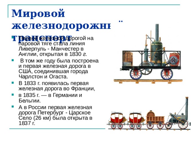Мировой железнодорожный транспорт Первой железной дорогой на паровой тяге стала линия Ливерпуль - Манчестер в Англии, открытая в 1830 г.  В том же году была построена и первая железная дорога в США, соединившая города Чарлстон и Огаста. В 1833 г. появилась первая железная дорога во Франции, в 1835 г. — в Германии и Бельгии. А в России первая железная дорога Петербург - Царское Село (26 км) была открыта в 1837 г. 