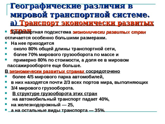 Географические различия в мировой транспортной системе.  а) Транспорт экономически развитых стран   Транспортная подсистема экономически развитых стран  отличается особенно большими размерами. На нее приходится  около 80% общей длины транспортной сети,  более 70% мирового грузооборота по массе и  примерно 80% по стоимости, а доля ее в мировом  пассажирообороте еще больше. В экономически развитых странах сосредоточено  более 4/5 мирового парка автомобилей, в них находятся почти 2/3 всех портов мира, выполняющих 3/4 миро­вого грузооборота.  В структуре грузооборота этих стран  на автомобильный транспорт падает 40%, на железнодорожный — 25, а на остальные виды транспорта — 35%.  