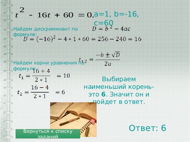а=1, b=-16, c=60 Найдем дискриминант по формуле: Найдем корни уравнения по формуле: Выбираем наименьший корень-это 6 . Значит он и пойдет в ответ. Ответ: 6 Вернуться к списку заданий 