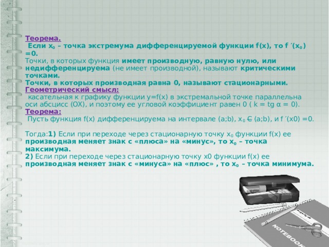 Теорема.  Если x 0 – точка экстремума дифференцируемой функции f(x), то f ′(x 0 ) =0.  Точки, в которых функция имеет производную, равную нулю, или недифференцируема (не имеет производной), называют критическими точками.  Точки, в которых производная равна 0, называют стационарными.  Геометрический смысл:   касательная к графику функции y=f(x) в экстремальной точке параллельна оси абсцисс (OX), и поэтому ее угловой коэффициент равен 0 ( k = tg α = 0).  Теорема:  Пусть функция f(x) дифференцируема на интервале (a;b), x 0  С (a;b), и f ′(x0) =0.  Тогда: 1) Если при переходе через стационарную точку x 0 функции f(x) ее производная меняет знак с «плюса» на «минус», то x 0 – точка максимума.  2) Если при переходе через стационарную точку x0 функции f(x) ее производная меняет знак с «минуса» на «плюс» , то x 0 – точка минимума.    