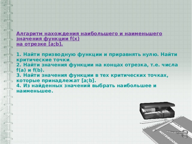 Алгаритм нахождения наибольшего и наименьшего значения функции f(x)  на отрезке [a;b].     1. Найти призводную функции и приравнять нулю. Найти критические точки .  2. Найти значения функции на концах отрезка, т.е. числа f(a) и f(b).  3. Найти значения функции в тех критических точках, которые принадлежат [a;b].  4. Из найденных значений выбрать наибольшее и наименьшее.   