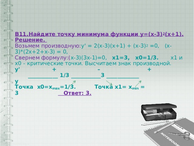 В11.Найдите точку минимума функции у=(х-3) 2 (х+1).  Решение.   Возьмем производную: у' = 2(x-3)(x+1) + (x-3) 2 =0,   (x-3)*(2x+2+x-3) = 0,    Свернем формулу:( x-3)(3x-1)=0,   x1=3,   x0=1/3.       x1 и x0 - критические точки. Высчитаем знак производной.  у'                 +                      –                         +         ___________ 1/3 ___________3 ____________  у                                                                     Точка  х0=х max =1/3.          Точка х1= х min = 3                         Ответ: 3.   