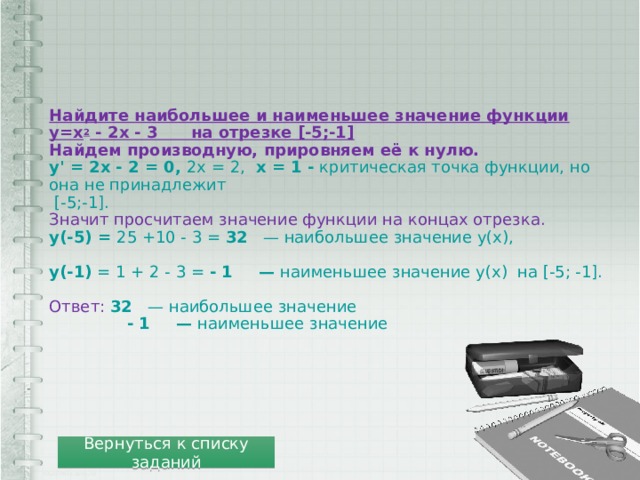Найдите наибольшее и наименьшее значение функции  y=x 2 - 2x - 3      на отрезке [-5;-1]  Найдем производную, прировняем её к нулю.  y' = 2x - 2 = 0, 2x = 2,  x = 1 - критическая точка функции, но она не принадлежит  [-5;-1].  Значит просчитаем значение функции на концах отрезка.  y(-5) = 25 +10 - 3 = 32    — наибольшее значение у(х),   y(-1) = 1 + 2 - 3 = - 1      — наименьшее значение у(х)  на [-5; -1].   Ответ:  32    — наибольшее значение  - 1      — наименьшее значение Вернуться к списку заданий 