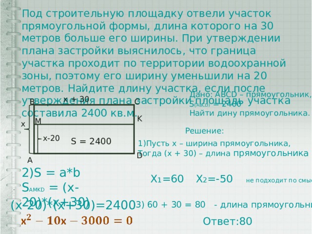 Под строительную площадку отвели участок прямоугольной формы, длина которого на 30 метров больше его ширины. При утверждении плана застройки выяснилось, что граница участка проходит по территории водоохранной зоны, поэтому его ширину уменьшили на 20 метров. Найдите длину участка, если после утверждения плана застройки площадь участка составила 2400 кв.м. Дано: ABCD – прямоугольник, S ( ABCD) = 2400 Найти дину прямоугольника. х + 30 B C K M х Решение: х-20 S = 2400 1)Пусть x – ширина прямоугольника, Тогда (х + 30) – длина прямоугольника D A 2)S = a*b S AMKD = (x-20)*(x+30) X 1 =60 X 2 =-50 не подходит по смыслу (x-20)*(x+30)=2400 3) 60 + 30 = 80 - длина прямоугольника Ответ:80 