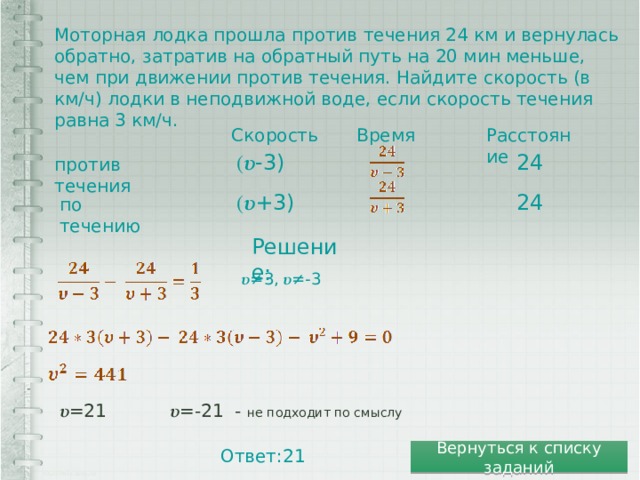 Моторная лодка прошла против течения 24 км и вернулась обратно, затратив на обратный путь на 20 мин меньше, чем при движении против течения. Найдите скорость (в км/ч) лодки в неподвижной воде, если скорость течения равна 3 км/ч. Время Расстояние Скорость (𝝊-3) 24 против течения 24 (𝝊+3) по течению Решение: 𝝊≠ 3, 𝝊≠-3 𝝊 =21 𝝊 =-21 - не подходит по смыслу Ответ:21 Вернуться к списку заданий 