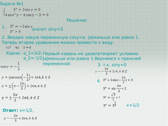 Задача №1 Решение: 1. значит siny2. Введем новую переменную cosy=a, |a|меньше или равно 1. Теперь второе уравнение можно привести к виду: Корни: a_1=3/2; a_2=-1/2; Первый корень не удовлетворяет условию |a|меньше или равно 1.Вернемся к прежней переменной. 3. т.к. siny4. x=1/2 Ответ:  x=1/2, 