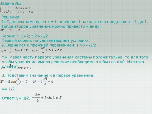 Задача №3 Решение: 1. Сделаем замену sin x = t, значения t находятся в пределах от -1 до 1. Тогда второе уравнение можно привести к виду: Корни: t_1=2; t_2=-1/2 Первый корень не удовлетворяет условию. 2. Вернемся к прежней переменной: sin x=-1/2 т.к. левая часть первого уравнения системы положительна, то для того чтобы уравнение имело решение необходимо чтобы cos x3. Подставим значение x в первое уравнение: y= 1/2 Ответ: y= 1/2, 