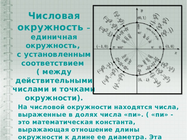 Числовая окружность – единичная окружность, с установленным соответствием ( между действительными числами и точками окружности). На числовой окружности находятся числа, выраженные в долях числа «пи». ( «пи» - это математическая константа, выражающая отношение длины окружности к длине ее диаметра. Эта константа приближенно равна 3,14.) 