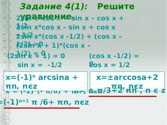 Задание 4(1): Решите уравнение. 2sin x*cos x = sin x – cos x + 1/2 2sin x*cos x - sin x + cos x – 1/2 2sin x*(cos x -1/2) + (cos x – 1/2) =0 (2sin x + 1)*(cos x –1/2) = 0 (2sin x + 1) = 0 (cos x -1/2) = 0 sin x = -1/2 cos x = 1/2 x=(-1) n arcsin a  + π n , n ϵz  x=±arccosa+2 π n , n ϵz x= ± π /3+2 π n , n ϵ z x = (-1)*(- π/6 ) + πn , n ϵz    x=(-1) n+1 π /6+ π n , n ϵz   
