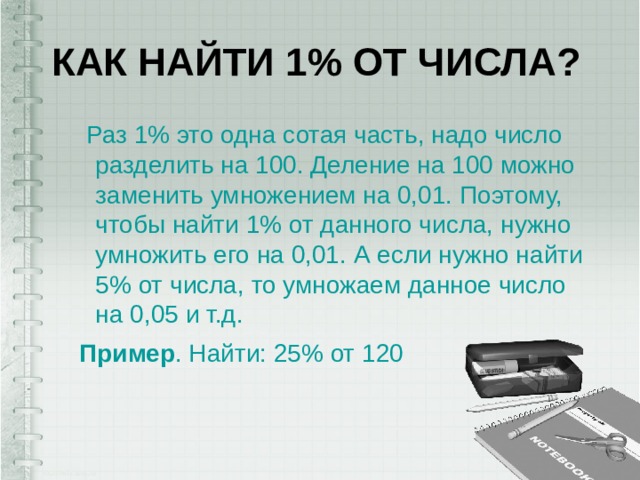 Как найти 1% от числа?   Раз 1% это одна сотая часть, надо число разделить на 100. Деление на 100 можно заменить умножением на 0,01. Поэтому, чтобы найти 1% от данного числа, нужно умножить его на 0,01. А если нужно найти 5% от числа, то умножаем данное число на 0,05 и т.д. Пример . Найти: 25% от 120 