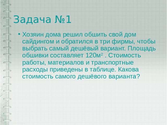 Задача №1 Хозяин дома решил обшить свой дом сайдингом и обратился в три фирмы, чтобы выбрать самый дешёвый вариант. Площадь обшивки составляет 120м 2 . Стоимость работы, материалов и транспортные расходы приведены в таблице. Какова стоимость самого дешёвого варианта? 