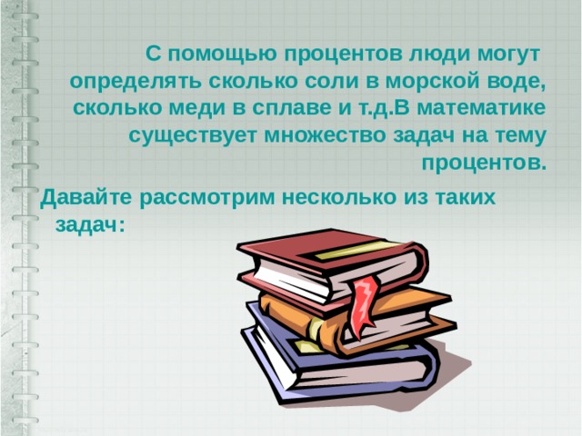 С помощью процентов люди могут определять сколько соли в морской воде, сколько меди в сплаве и т.д.В математике существует множество задач на тему процентов. Давайте рассмотрим несколько из таких задач: 