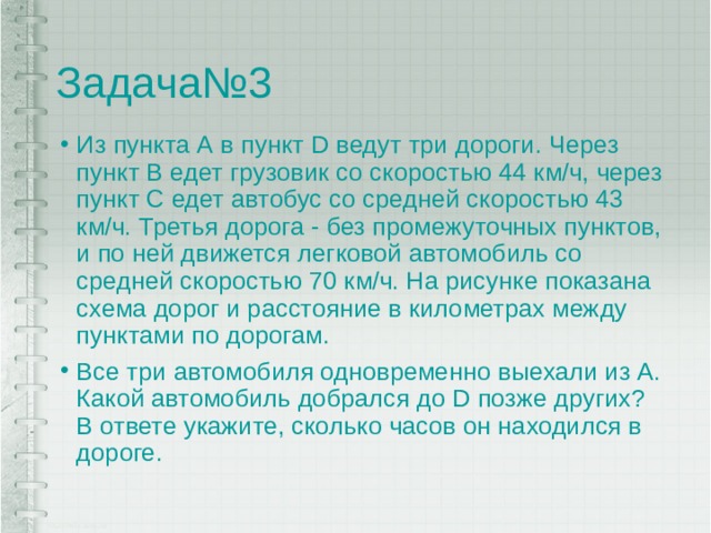 Задача№3 Из пункта А в пункт D ведут три дороги. Через пункт В едет грузовик со скоростью 44 км/ч, через пункт С едет автобус со средней скоростью 43 км/ч. Третья дорога - без промежуточных пунктов, и по ней движется легковой автомобиль со средней скоростью 70 км/ч. На рисунке показана схема дорог и раcстояние в километрах между пунктами по дорогам. Все три автомобиля одновременно выехали из А. Какой автомобиль добрался до D позже других? В ответе укажите, сколько часов он находился в дороге. 