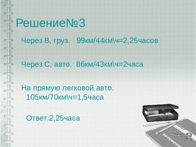 Решение№3 Через В, груз. 99км/44км\ч=2,25часов Через С, авто. 86км/43км\ч=2часа На прямую легковой авто. 105км/70км\ч=1,5часа  Ответ:2,25часа 