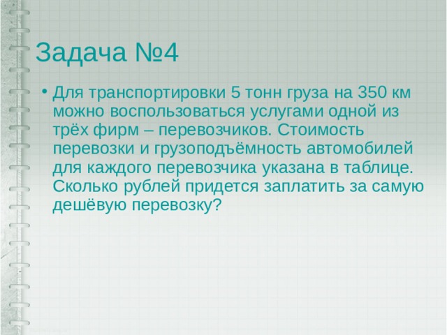Задача №4 Для транспортировки 5 тонн груза на 350 км можно воспользоваться услугами одной из трёх фирм – перевозчиков. Стоимость перевозки и грузоподъёмность автомобилей для каждого перевозчика указана в таблице. Сколько рублей придется заплатить за самую дешёвую перевозку? 