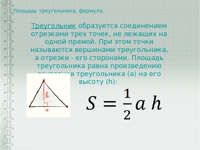 Площадь треугольника, формула.   Треугольник  образуется соединением отрезками трех точек, не лежащих на одной прямой. При этом точки называются вершинами треугольника, а отрезки - его сторонами. Площадь треугольника равна произведению основания треугольника (a) на его высоту (h): 