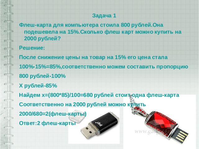 Задача 1 Флеш-карта для компьютера стоила 800 рублей.Она подешевела на 15%.Сколько флеш карт можно купить на 2000 рублей? Решение: После снижение цены на товар на 15% его цена стала 100%-15%=85%,соответственно можем составить пропорцию 800 рублей-100% Х рублей-85% Найдем х=(800*85)/100=680 рублей стоит одна флеш-карта Соответственно на 2000 рублей можно купить 2000/680=2(флеш-карты) Ответ:2 флеш-карты 