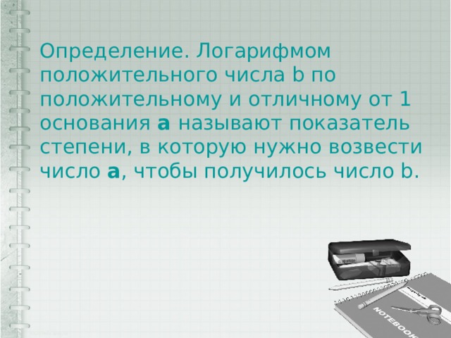 Определение. Логарифмом положительного числа b по положительному и отличному от 1 основания а называют показатель степени, в которую нужно возвести число а , чтобы получилось число b. 
