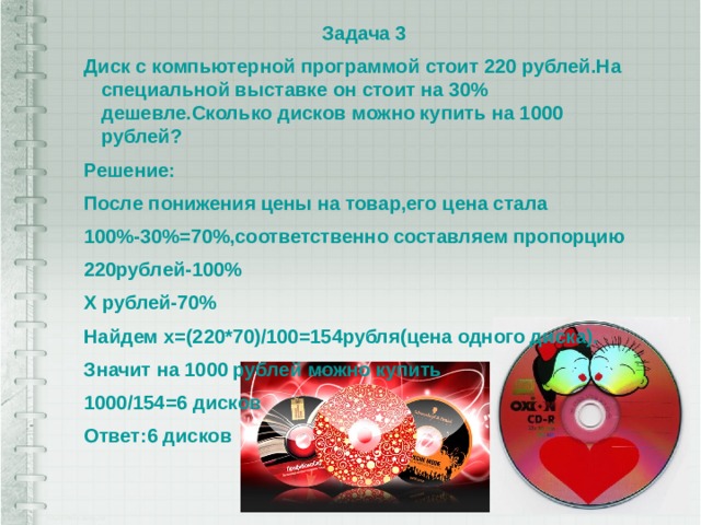 Задача 3 Диск с компьютерной программой стоит 220 рублей.На специальной выставке он стоит на 30% дешевле.Сколько дисков можно купить на 1000 рублей? Решение: После понижения цены на товар,его цена стала 100%-30%=70%,соответственно составляем пропорцию 220рублей-100% Х рублей-70% Найдем х=(220*70)/100=154рубля(цена одного диска). Значит на 1000 рублей можно купить 1000/154=6 дисков Ответ:6 дисков 