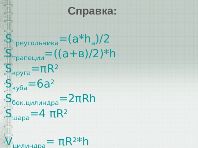 Справка: S треугольника =(a*h a )/2 S трапеции =((а+в)/2)*h S круга =πR 2 S куба =6а 2 S бок.цилиндра =2πRh S шара =4 πR 2 V цилиндра = πR 2 *h V призмы =S осн. *h V куба =а 3 V пирамиды =1/3*S осн. *h V конуса =1/3 πR 2 *h V шара =4/3 πR 3 