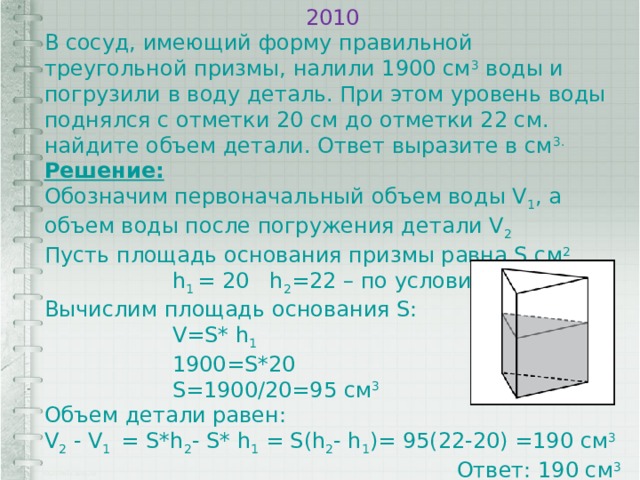 2010 В сосуд, имеющий форму правильной треугольной призмы, налили 1900 см 3 воды и погрузили в воду деталь. При этом уровень воды поднялся с отметки 20 см до отметки 22 см. найдите объем детали. Ответ выразите в см 3. Решение: Обозначим первоначальный объем воды V 1 , а объем воды после погружения детали V 2 Пусть площадь основания призмы равна S см 2 h 1 = 20 h 2 =22 – по условию Вычислим площадь основания S: V=S* h 1 1900=S*20 S=1900/20=95 см 3 Объем детали равен: V 2 - V 1 = S*h 2 - S* h 1 = S(h 2 - h 1 )= 95(22-20) =190 см 3  Ответ: 190 см 3 