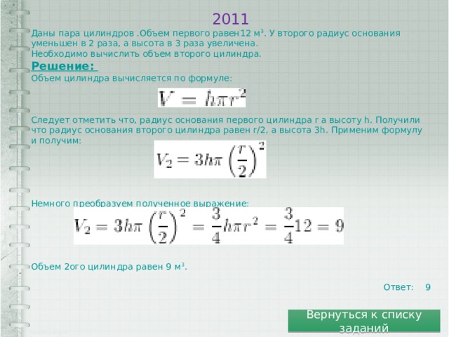 2011 Даны пара цилиндров .Объем первого равен12 м 3 . У второго радиус основания уменьшен в 2 раза, а высота в 3 раза увеличена. Необходимо вычислить объем второго цилиндра. Решение: Объем цилиндра вычисляется по формуле: Следует отметить что, радиус основания первого цилиндра r а высоту h. Получили что радиус основания второго цилиндра равен r/2, а высота 3h. Применим формулу и получим: Немного преобразуем полученное выражение: Объем 2ого цилиндра равен 9 м 3 . Ответ: 9 Вернуться к списку заданий 