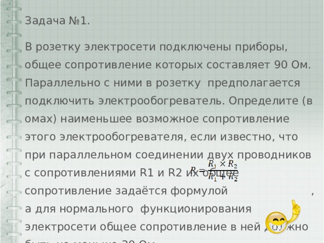 Задача №1. В розетку электросети подключены приборы, общее сопротивление которых составляет 90 Ом. Параллельно с ними в розетку предполагается подключить электрообогреватель. Определите (в омах) наименьшее возможное сопротивление этого электрообогревателя, если известно, что при параллельном соединении двух проводников с сопротивлениями R1 и R2 их общее сопротивление задаётся формулой , а для нормального функционирования электросети общее сопротивление в ней должно быть не меньше 30 Ом. 