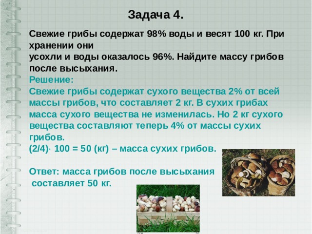 Задача 4. Свежие грибы содержат 98% воды и весят 100 кг. При хранении они  усохли и воды оказалось 96%. Найдите массу грибов после высыхания.   Решение:  Свежие грибы содержат сухого вещества 2% от всей массы грибов, что составляет 2 кг. В сухих грибах масса сухого вещества не изменилась. Но 2 кг сухого вещества составляют теперь 4% от массы сухих грибов.  (2/4)  100 = 50 (кг) – масса сухих грибов.   Ответ: масса грибов после высыхания  составляет 50 кг.      