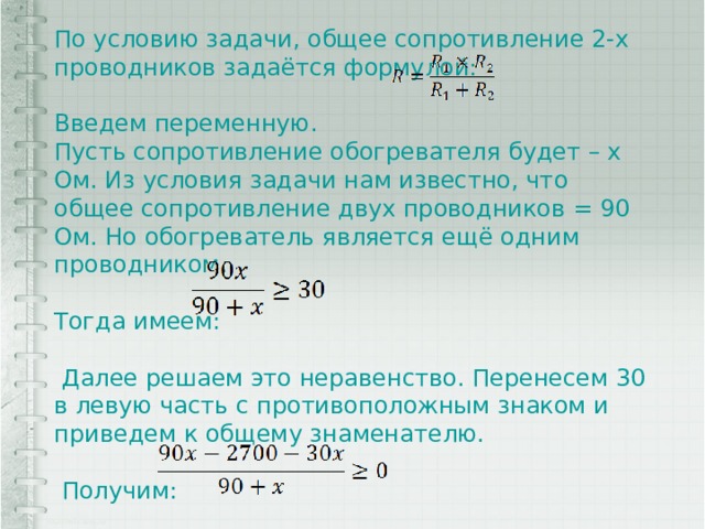 По условию задачи, общее сопротивление 2-х проводников задаётся формулой: Введем переменную. Пусть сопротивление обогревателя будет – x Ом. Из условия задачи нам известно, что общее сопротивление двух проводников = 90 Ом. Но обогреватель является ещё одним проводником. Тогда имеем:  Далее решаем это неравенство. Перенесем 30 в левую часть с противоположным знаком и приведем к общему знаменателю.  Получим: 