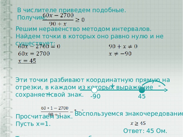 В числителе приведем подобные. Получим: Решим неравенство методом интервалов. Найдем точки в которых оно равно нулю и не существует: Эти точки разбивают координатную прямую на отрезки, в каждом из которых выражение сохраняет свой знак. Просчитаем знак. Пусть x=1. Т.к. знак неравенства больше или равно, то  + - + 45 -90 Воспользуемся знакочередованием. Ответ: 45 Ом. 