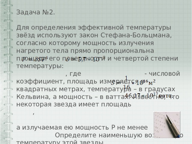 Задача №2. Для определения эффективной температуры звёзд используют закон Стефана-Больцмана, согласно которому мощность излучения нагретого тела прямо пропорциональна площади его поверхности и четвертой степени температуры:  , где - числовой коэффициент, площадь измеряется в квадратных метрах, температура – в градусах Кельвина, а мощность – в ваттах. Известно, что некоторая звезда имеет площадь , а излучаемая ею мощность P не менее Определите наименьшую возможную температуру этой звезды. 