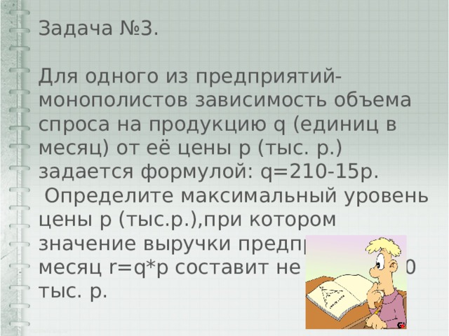 Задача №3. Для одного из предприятий-монополистов зависимость объема спроса на продукцию q (единиц в месяц) от её цены p (тыс. р.) задается формулой: q=210-15p.  Определите максимальный уровень цены p (тыс.р.),при котором значение выручки предприятия за месяц r=q*p составит не менее 360 тыс. р. 