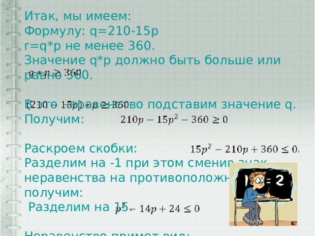 Итак, мы имеем: Формулу: q=210-15p r=q*p не менее 360. Значение q*p должно быть больше или равно 360. В это неравенство подставим значение q. Получим: Раскроем скобки: . Разделим на -1 при этом сменив знак неравенства на противоположный, получим:  Разделим на 15. Неравенство примет вид: . 