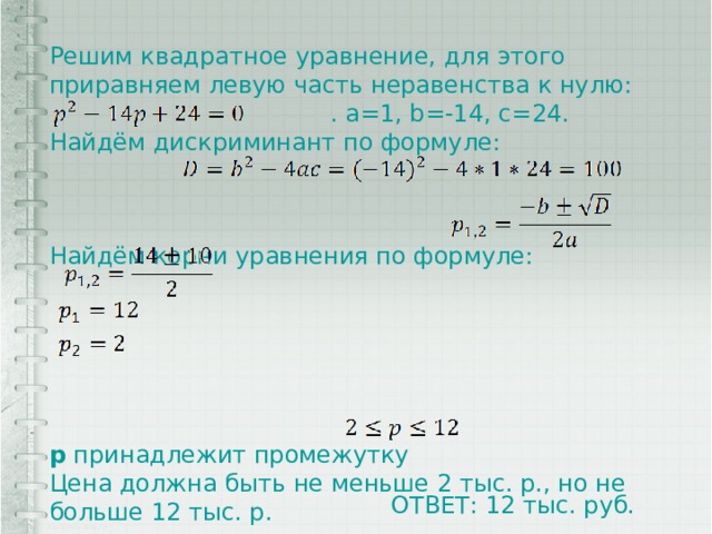 Решим квадратное уравнение, для этого приравняем левую часть неравенства к нулю:  . a=1, b=-14, c=24. Найдём дискриминант по формуле: Найдём корни уравнения по формуле: p принадлежит промежутку Цена должна быть не меньше 2 тыс. р., но не больше 12 тыс. р. ОТВЕТ: 12 тыс. руб. 